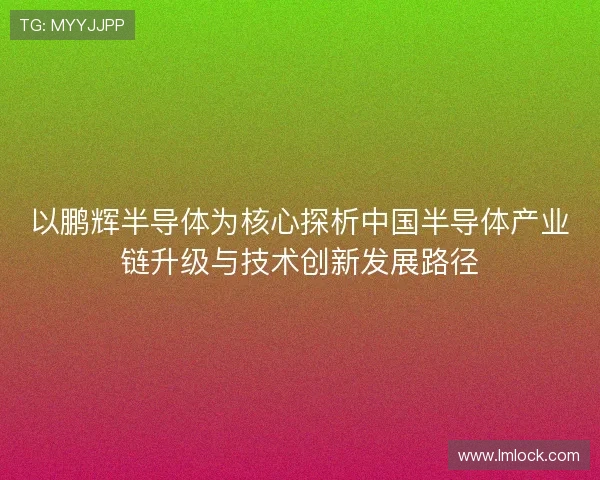 以鹏辉半导体为核心探析中国半导体产业链升级与技术创新发展路径